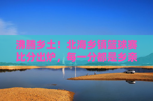 沸腾乡土！北海乡镇篮球赛比分出炉，每一分都是乡亲的汗水和期盼，沸腾乡土！北海乡镇篮球赛比分出炉，每一分都是乡亲的汗水和期盼
