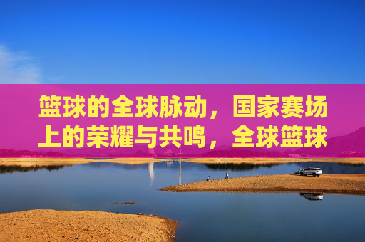 篮球的全球脉动,国家赛场上的荣耀与共鸣,全球篮球脉动,国家赛场荣耀共鸣