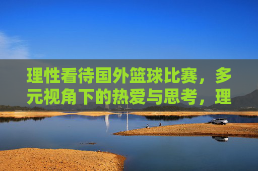 理性看待国外篮球比赛,多元视角下的热爱与思考,理性与多元,国外篮球比赛的热爱与思考