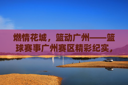 燃情花城，篮动广州——篮球赛事广州赛区精彩纪实，燃情花城，篮动广州——篮球赛事广州精彩纪实