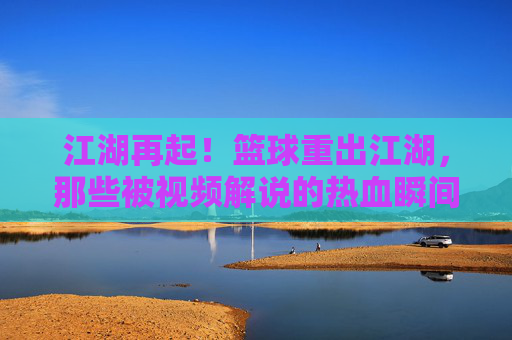 江湖再起!篮球重出江湖,那些被视频解说的热血瞬间与传奇故事,江湖再起!篮球视频解说,热血瞬间与传奇故事