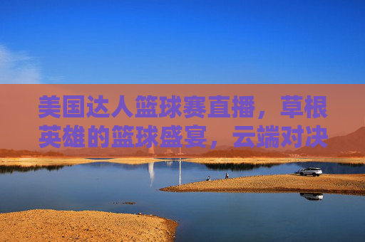 美国达人篮球赛直播,草根英雄的篮球盛宴,云端对决点燃全民热情,美国达人篮球赛,草根英雄盛宴,云端对决燃全民热情