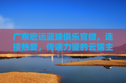 广东宏远篮球俱乐官微,连接热爱,传递力量的云端主场,广东宏远篮球官微,连接热爱、传递力量的云端主场