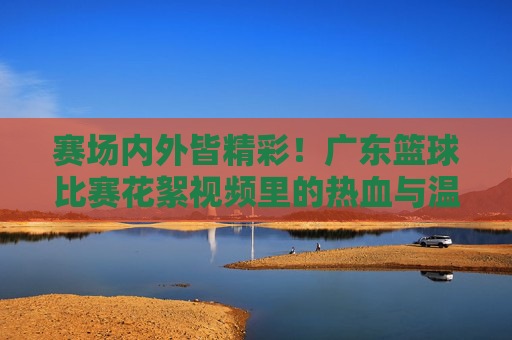 赛场内外皆精彩!广东篮球比赛花絮视频里的热血与温情,广东篮球花絮,赛场内外的热血与温情