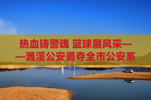 热血铸警魂 篮球展风采——濉溪公安勇夺全市公安系统篮球比赛冠军，热血警魂 篮球展风采——濉溪公安夺冠