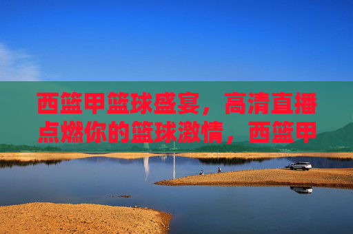 西篮甲篮球盛宴，高清直播点燃你的篮球激情，西篮甲篮球盛宴，高清直播点燃你的篮球激情
