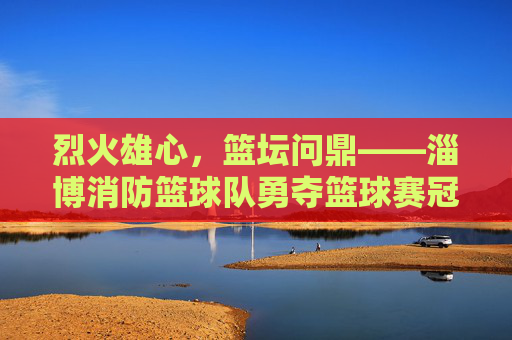 烈火雄心,篮坛问鼎——淄博消防篮球队勇夺篮球赛冠军,烈火雄心,淄博消防篮球队勇夺篮球赛冠军