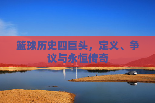 篮球历史四巨头,定义、争议与永恒传奇