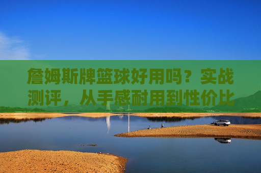 詹姆斯牌篮球好用吗?实战测评,从手感耐用到性价比,看完再决定买不买,詹姆斯篮球实战测评,手感耐用性价比全解析,购前必看!