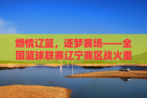 燃情辽篮,逐梦赛场——全国篮球联赛辽宁赛区战火重燃