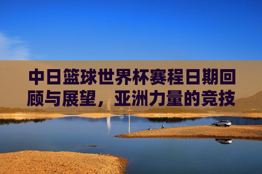 中日篮球世界杯赛程日期回顾与展望,亚洲力量的竞技舞台,中日篮球世界杯赛程回顾与展望,亚洲力量的竞技舞台