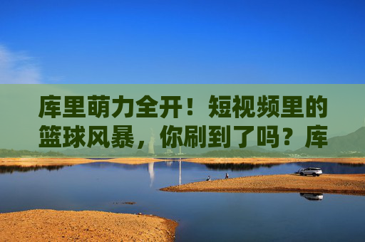 库里萌力全开!短视频里的篮球风暴,你刷到了吗?库里萌力全开!短视频篮球风暴来袭
