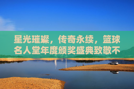 星光璀璨,传奇永续,篮球名人堂年度颁奖盛典致敬不朽篇章