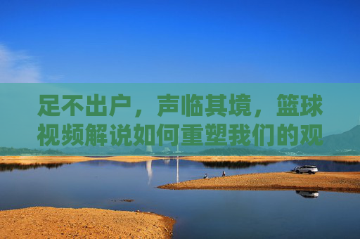 足不出户，声临其境，篮球视频解说如何重塑我们的观赛体验，足不出户声临其境，篮球视频解说重塑观赛体验