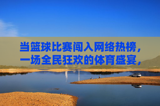 当篮球比赛闯入网络热榜,一场全民狂欢的体育盛宴,篮球热榜引爆全民体育狂欢