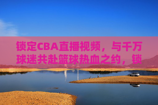 锁定CBA直播视频,与千万球迷共赴篮球热血之约,锁定CBA直播,与千万球迷共赴篮球热血之约