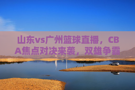 山东vs广州篮球直播,CBA焦点对决来袭,双雄争霸谁主沉浮?山东vs广州篮球直播,CBA焦点对决双雄争霸,谁主沉浮?