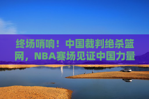 终场哨响！中国裁判绝杀篮网，NBA赛场见证中国力量高光时刻，中国裁判NBA赛场绝杀篮网，中国力量高光时刻