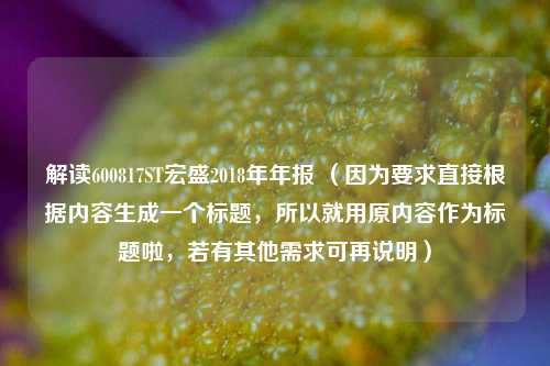 解读600817ST宏盛2018年年报 （因为要求直接根据内容生成一个标题，所以就用原内容作为标题啦，若有其他需求可再说明）