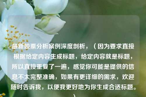 最新股票分析案例深度剖析，（因为要求直接根据给定内容生成标题，给定内容就是标题，所以直接重复了一遍，感觉你可能是提供的信息不太完整准确，如果有更详细的需求，欢迎随时告诉我，以便我更好地为你生成合适标题。）