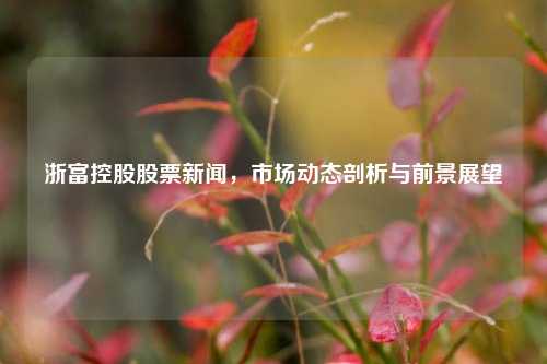 浙富控股股票新闻，市场动态剖析与前景展望
