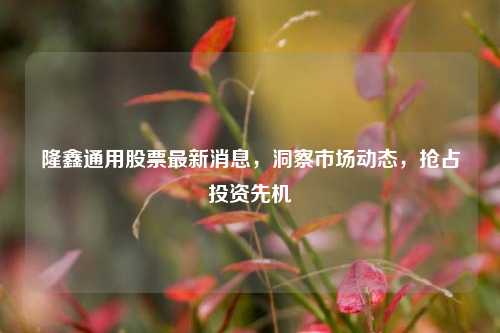 隆鑫通用股票最新消息，洞察市场动态，抢占投资先机