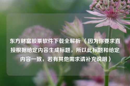东方财富股票软件下载全解析 （因为你要求直接根据给定内容生成标题，所以此标题和给定内容一致，若有其他需求请补充说明）