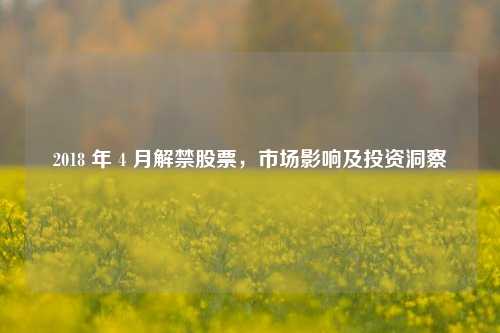 2018 年 4 月解禁股票，市场影响及投资洞察