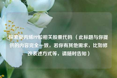 探索聚丙烯PP粒相关股票代码 （此标题与你提供的内容完全一致，若你有其他需求，比如修改表述方式等，请随时告知）