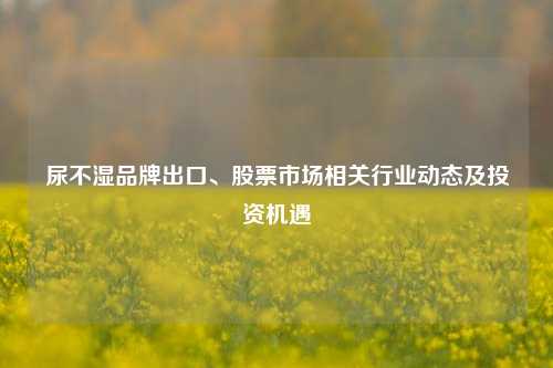 尿不湿品牌出口、股票市场相关行业动态及投资机遇