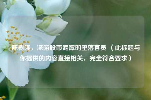 陈树隆,深陷股市泥潭的堕落官员 (此标题与你提供的内容直接相关,完全符合要求)