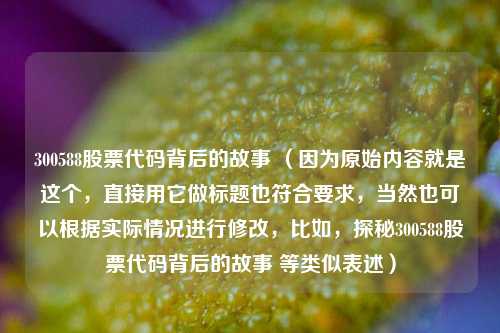 300588股票代码背后的故事 (因为原始内容就是这个,直接用它做标题也符合要求,当然也可以根据实际情况进行修改,比如,探秘300588股票代码背后的故事 等类似表述)