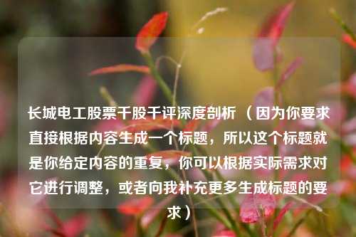 长城电工股票千股千评深度剖析 (因为你要求直接根据内容生成一个标题,所以这个标题就是你给定内容的重复,你可以根据实际需求对它进行调整,或者向我补充更多生成标题的要求)