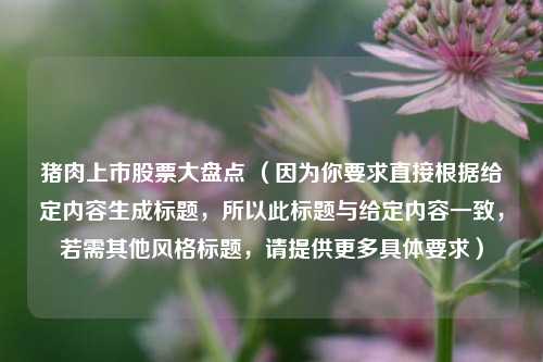 猪肉上市股票大盘点 (因为你要求直接根据给定内容生成标题,所以此标题与给定内容一致,若需其他风格标题,请提供更多具体要求)