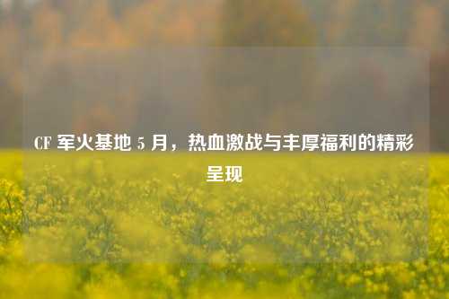 CF 军火基地 5 月，热血激战与丰厚福利的精彩呈现
