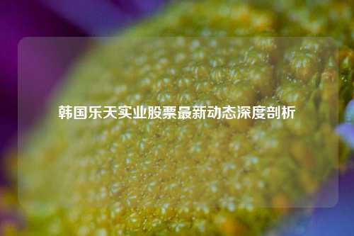 韩国乐天实业股票最新动态深度剖析
