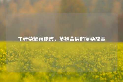 王者荣耀赔钱虎,英雄背后的复杂故事