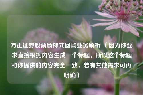 方正证券股票质押式回购业务解析 (因为你要求直接根据内容生成一个标题,所以这个标题和你提供的内容完全一致,若有其他需求可再明确)