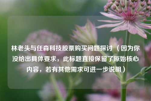 林老头与任森科技股票购买问题探讨 （因为你没给出具体要求，此标题直接保留了原始核心内容，若有其他需求可进一步说明）