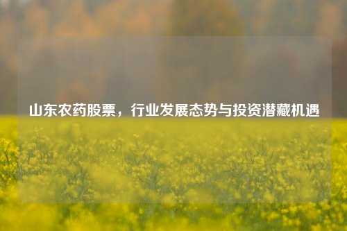 山东农药股票，行业发展态势与投资潜藏机遇