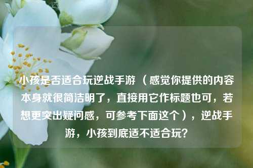 小孩是否适合玩逆战手游 (感觉你提供的内容本身就很简洁明了,直接用它作标题也可,若想更突出疑问感,可参考下面这个),逆战手游,小孩到底适不适合玩?