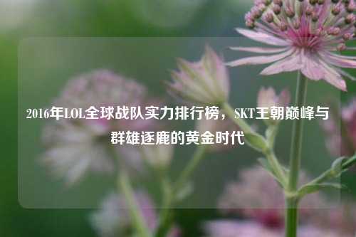 2016年LOL全球战队实力排行榜,SKT王朝巅峰与群雄逐鹿的黄金时代
