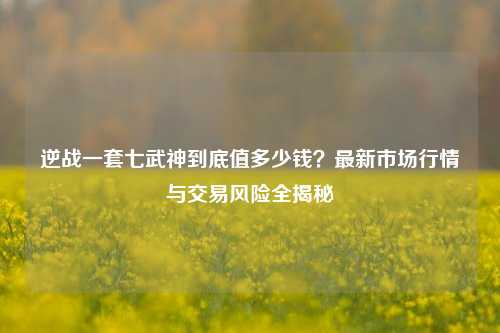 逆战一套七武神到底值多少钱？最新市场行情与交易风险全揭秘