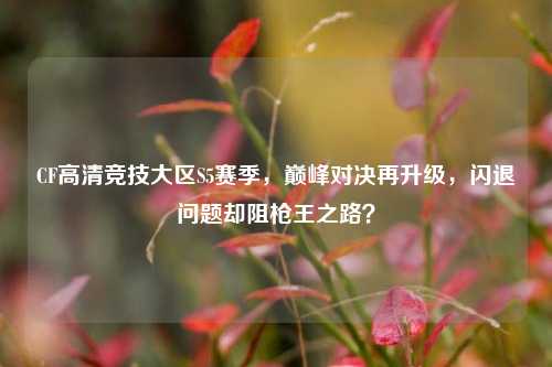 CF高清竞技大区S5赛季,巅峰对决再升级,闪退问题却阻枪王之路?