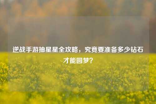逆战手游抽星星全攻略,究竟要准备多少钻石才能圆梦?