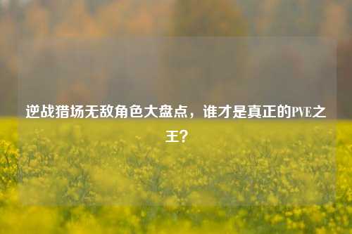 逆战猎场无敌角色大盘点，谁才是真正的PVE之王？