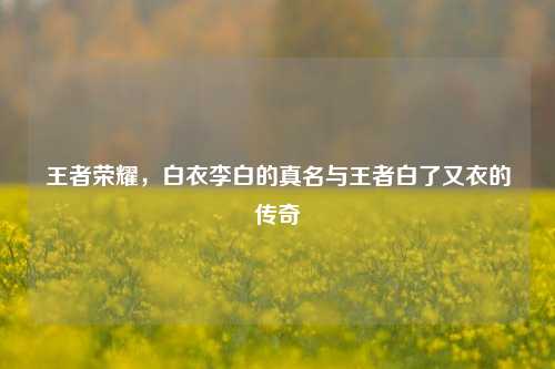 王者荣耀，白衣李白的真名与王者白了又衣的传奇