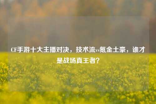 CF手游十大主播对决,技术流vs氪金土豪,谁才是战场真王者?