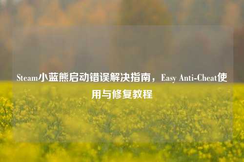 Steam小蓝熊启动错误解决指南,Easy Anti-Cheat使用与修复教程