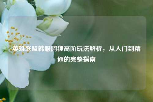 英雄联盟韩服阿狸高阶玩法解析,从入门到精通的完整指南